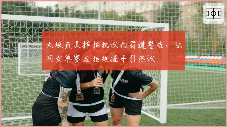 大坂直美摔拍抗议判罚遭警告，法网女单赛后拒绝握手引热议
