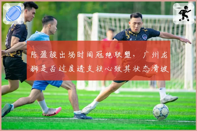 陈盈骏出场时间冠绝联盟，广州龙狮是否过度透支核心致其状态滑坡？