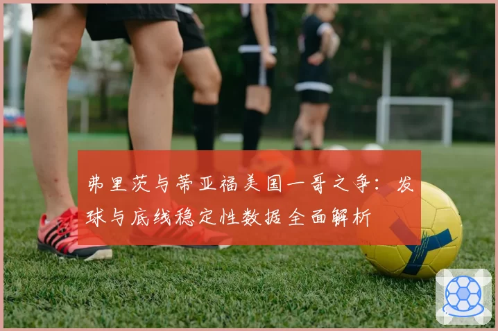 弗里茨与蒂亚福美国一哥之争：发球与底线稳定性数据全面解析