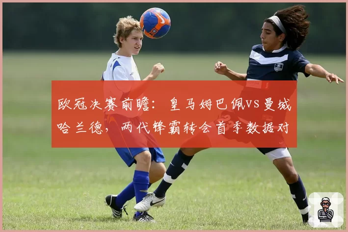 欧冠决赛前瞻:皇马姆巴佩vs曼城哈兰德,两代锋霸转会首季数据对决