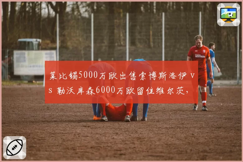 莱比锡5000万欧出售索博斯洛伊 vs 勒沃库森6000万欧留住维尔茨，德甲新星去留策略分化