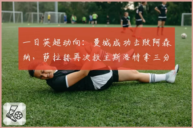 一日英超动向：曼城成功击败阿森纳，萨拉赫再次救主斯洛特拿三分