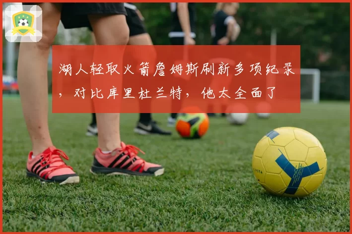 湖人轻取火箭詹姆斯刷新多项纪录，对比库里杜兰特，他太全面了