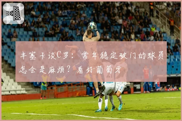 丰塞卡谈C罗:常年稳定破门的球员怎会是麻烦?看好葡萄牙