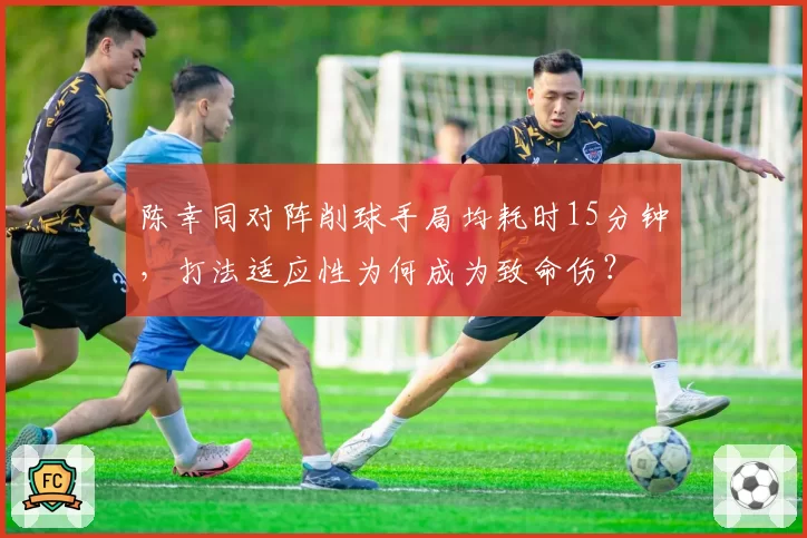陈幸同对阵削球手局均耗时15分钟,打法适应性为何成为致命伤?