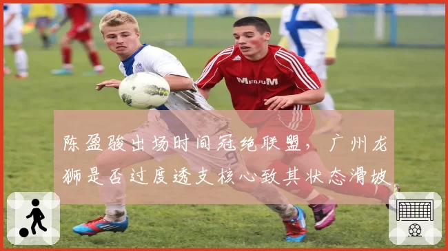 陈盈骏出场时间冠绝联盟，广州龙狮是否过度透支核心致其状态滑坡？