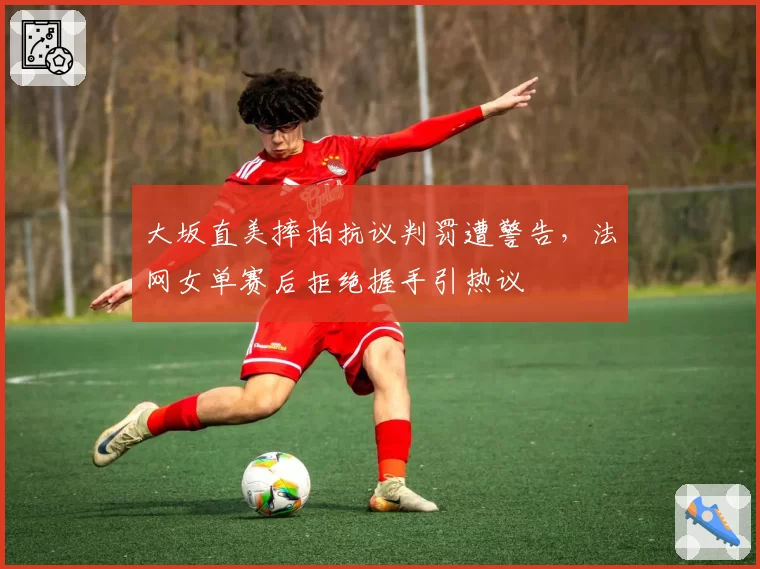 大坂直美摔拍抗议判罚遭警告,法网女单赛后拒绝握手引热议