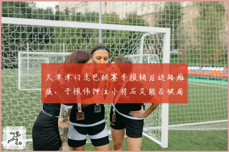 天津津门虎巴顿赛季报销后边路瘫痪，于根伟押注小将石炎能否破局