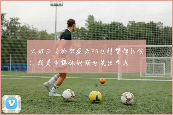 文班亚马脚部疲劳vs切特臀部拉伤:新秀中锋休战期与复出节点