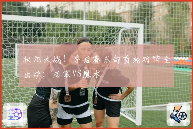 状元大战！季后赛东部首轮对阵全出炉：活塞VS魔术