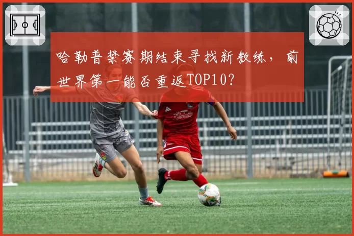 哈勒普禁赛期结束寻找新教练，前世界第一能否重返TOP10？