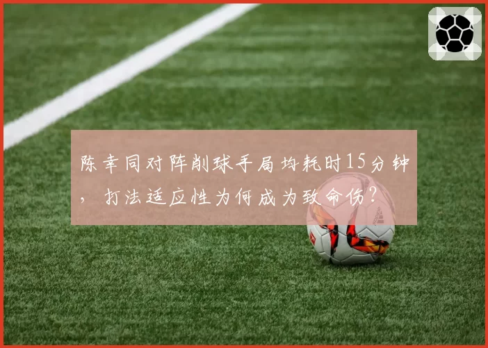陈幸同对阵削球手局均耗时15分钟,打法适应性为何成为致命伤?