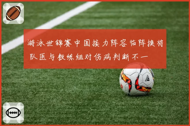 游泳世锦赛中国接力阵容临阵换将 队医与教练组对伤病判断不一