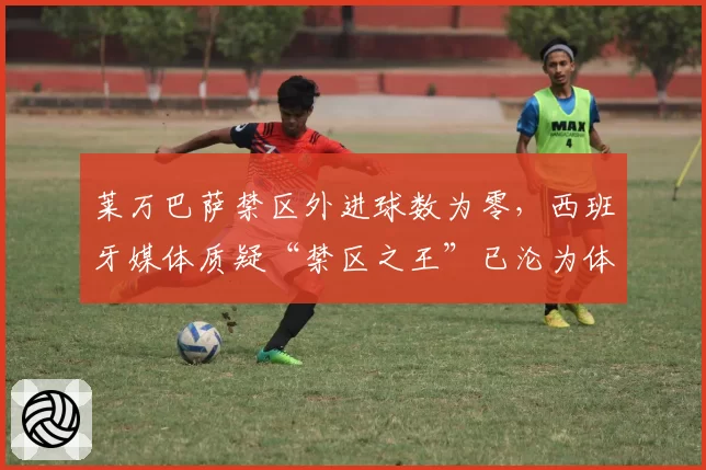 莱万巴萨禁区外进球数为零，西班牙媒体质疑“禁区之王”已沦为体系球员