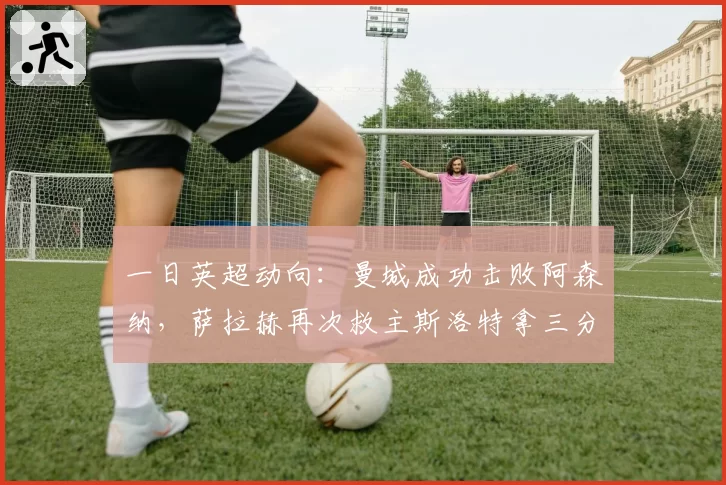 一日英超动向：曼城成功击败阿森纳，萨拉赫再次救主斯洛特拿三分