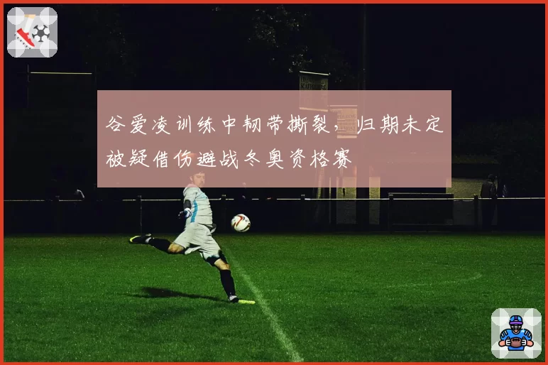 谷爱凌训练中韧带撕裂,归期未定被疑借伤避战冬奥资格赛