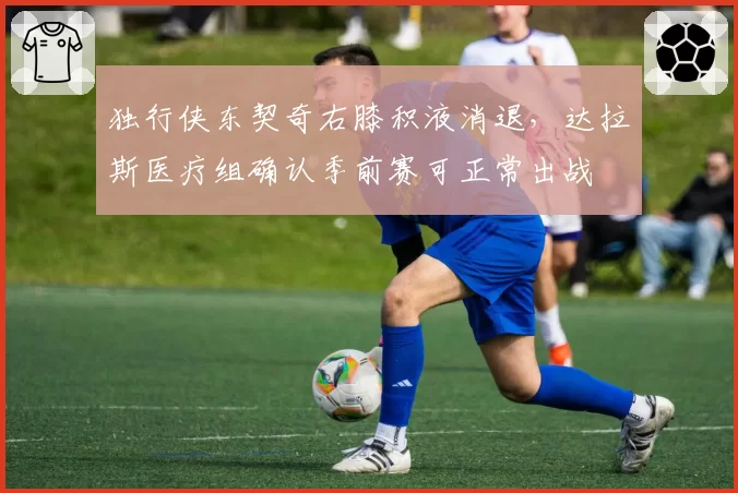 独行侠东契奇右膝积液消退，达拉斯医疗组确认季前赛可正常出战