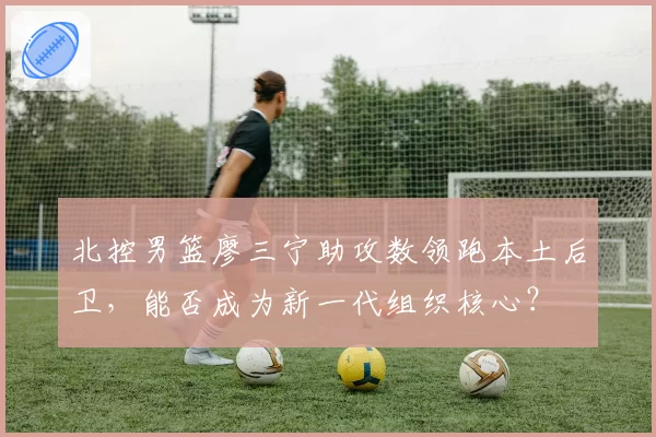 北控男篮廖三宁助攻数领跑本土后卫，能否成为新一代组织核心？