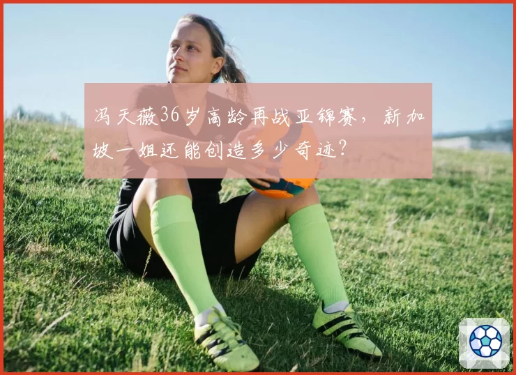 冯天薇36岁高龄再战亚锦赛,新加坡一姐还能创造多少奇迹?