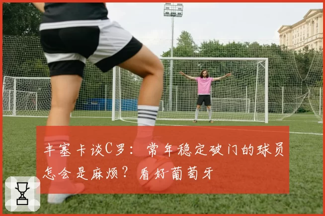 丰塞卡谈C罗:常年稳定破门的球员怎会是麻烦?看好葡萄牙