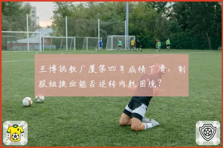 王博执教广厦第四年成绩下滑,制服组换血能否逆转内耗困境?