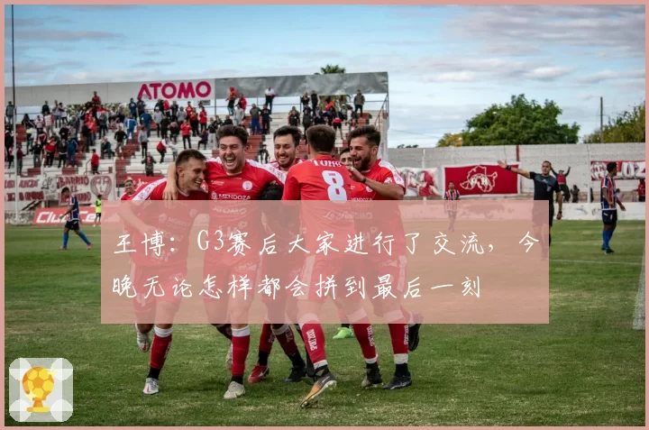 王博:G3赛后大家进行了交流,今晚无论怎样都会拼到最后一刻