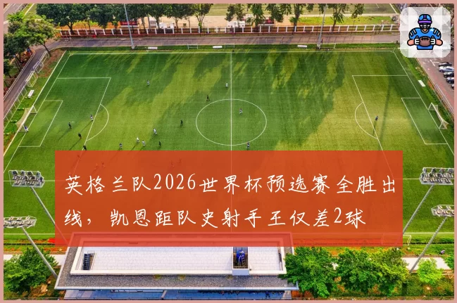 英格兰队2026世界杯预选赛全胜出线，凯恩距队史射手王仅差2球