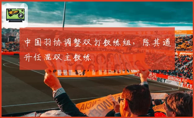 中国羽协调整双打教练组,陈其遒升任混双主教练