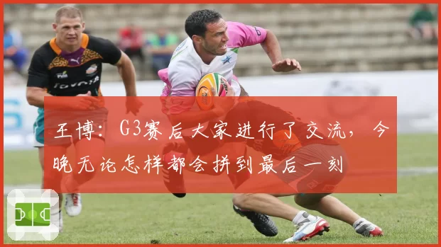王博:G3赛后大家进行了交流,今晚无论怎样都会拼到最后一刻