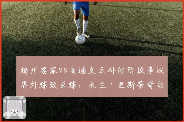 梅州客家vs南通支云补时阶段争议界外球致丢球，米兰·里斯蒂奇当场抗议