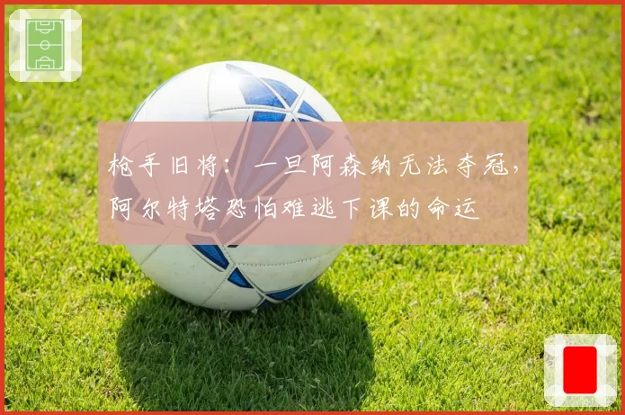 枪手旧将：一旦阿森纳无法夺冠，阿尔特塔恐怕难逃下课的命运