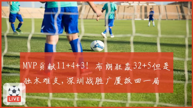 MVP贡献11+4+3!布朗狂轰32+5但是独木难支,深圳战胜广厦扳回一局