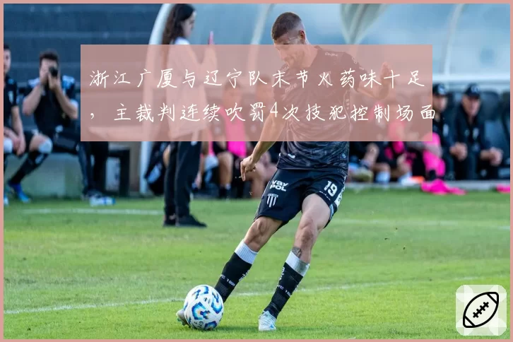 浙江广厦与辽宁队末节火药味十足，主裁判连续吹罚4次技犯控制场面