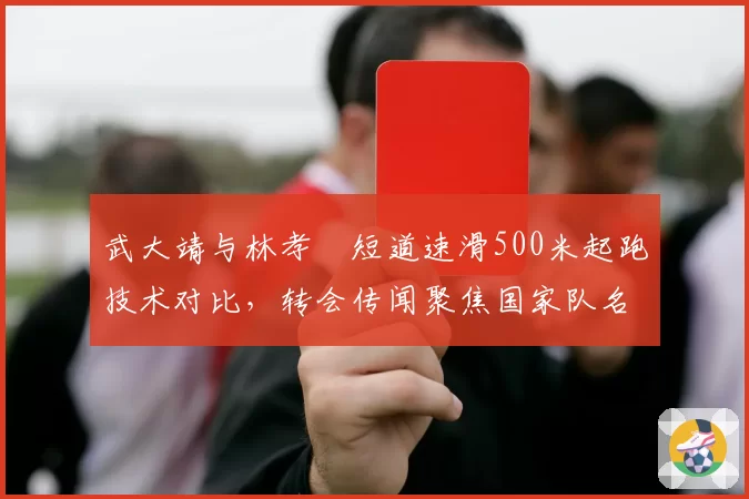 武大靖与林孝埈短道速滑500米起跑技术对比，转会传闻聚焦国家队名额
