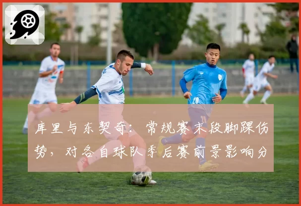 库里与东契奇：常规赛末段脚踝伤势，对各自球队季后赛前景影响分析