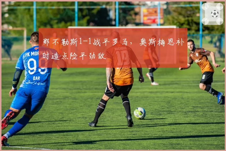 那不勒斯1-1战平罗马,奥斯梅恩补时造点险平劲敌