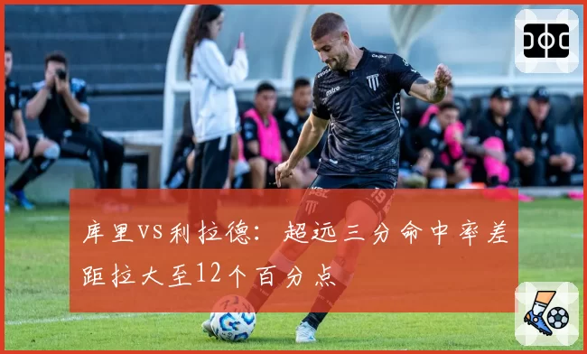 库里vs利拉德:超远三分命中率差距拉大至12个百分点