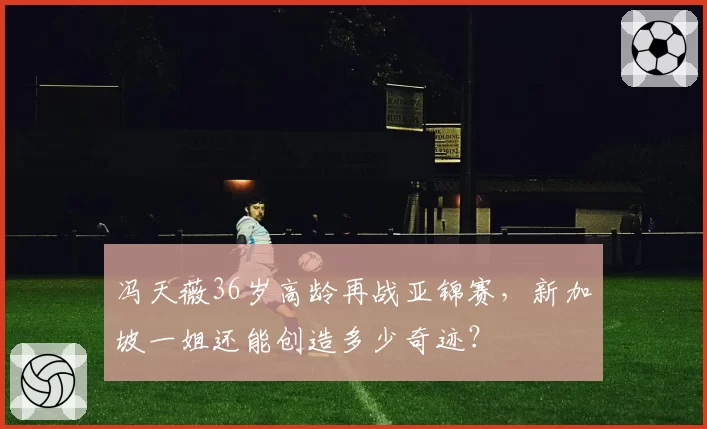 冯天薇36岁高龄再战亚锦赛,新加坡一姐还能创造多少奇迹?