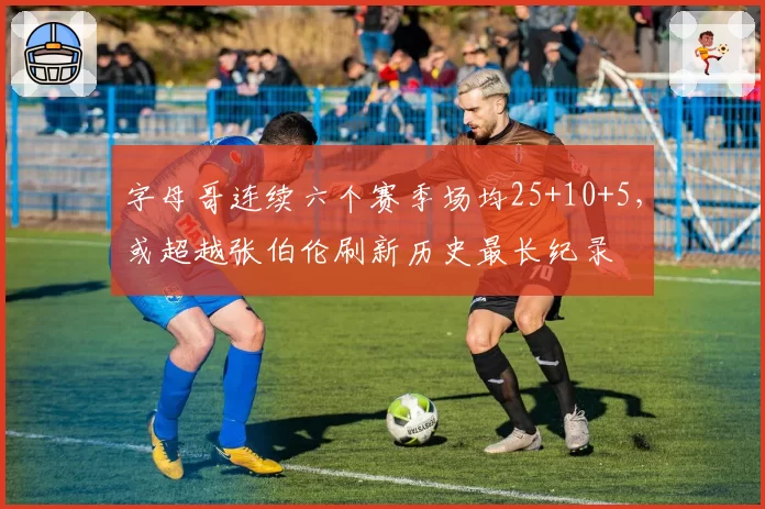 字母哥连续六个赛季场均25+10+5，或超越张伯伦刷新历史最长纪录