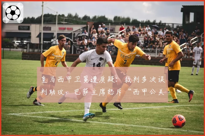 皇马西甲卫冕遭质疑：裁判多次误判助攻，巴萨主席怒斥“西甲公关队”