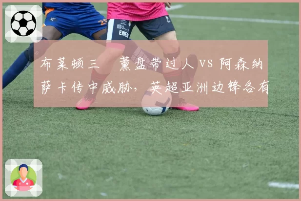 布莱顿三笘薰盘带过人 vs 阿森纳萨卡传中威胁,英超亚洲边锋各有千秋