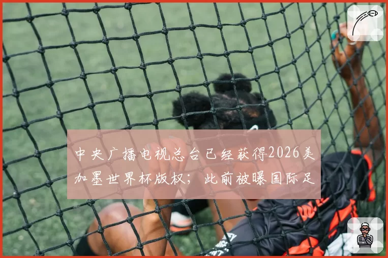 中央广播电视总台已经获得2026美加墨世界杯版权；此前被曝国际足联报价腰斩