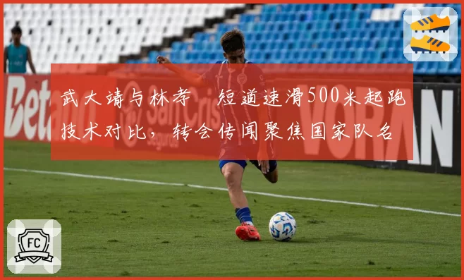 武大靖与林孝埈短道速滑500米起跑技术对比，转会传闻聚焦国家队名额