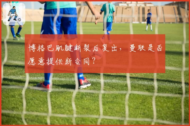 博格巴肌腱断裂后复出，曼联是否愿意提供新合同？