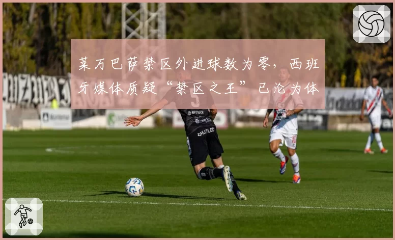 莱万巴萨禁区外进球数为零，西班牙媒体质疑“禁区之王”已沦为体系球员