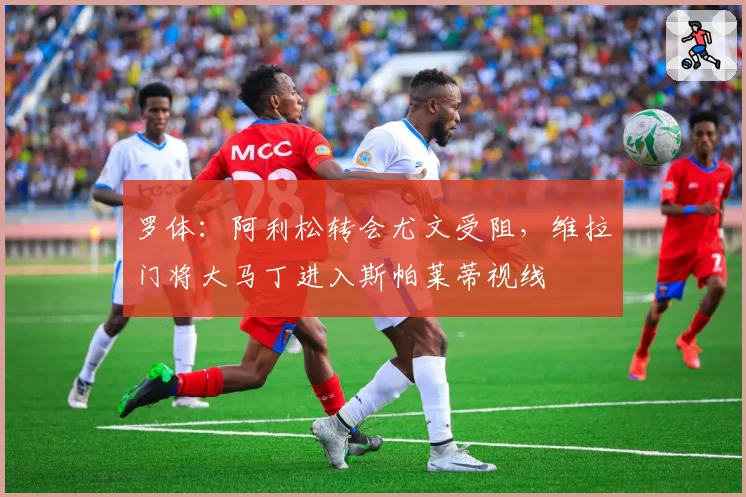 罗体：阿利松转会尤文受阻，维拉门将大马丁进入斯帕莱蒂视线