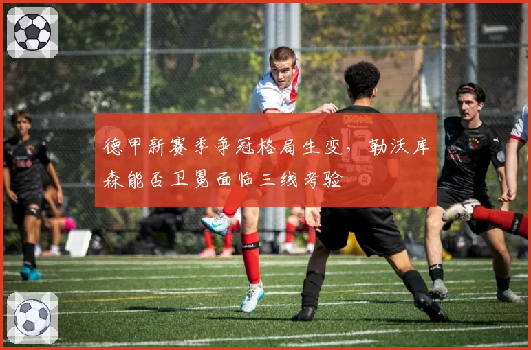 德甲新赛季争冠格局生变,勒沃库森能否卫冕面临三线考验