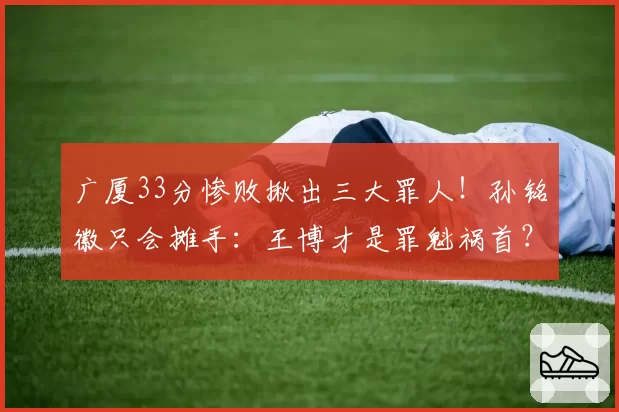 广厦33分惨败揪出三大罪人！孙铭徽只会摊手：王博才是罪魁祸首？