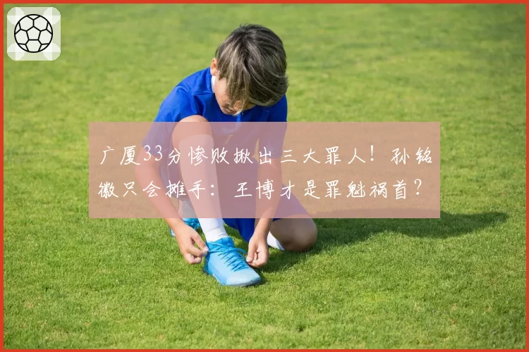 广厦33分惨败揪出三大罪人！孙铭徽只会摊手：王博才是罪魁祸首？