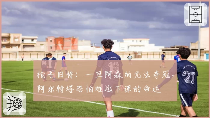 枪手旧将：一旦阿森纳无法夺冠，阿尔特塔恐怕难逃下课的命运